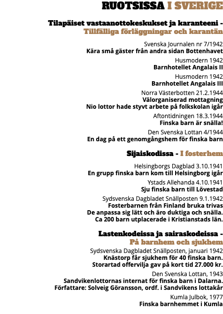 Ruotsissa I Sverige Tilapäiset vastaanottokeskukset ja karanteeni -  Tillfälliga förläggningar och karantän Svenska Journalen nr 7/1942 Kära små gäster från andra sidan Bottenhavet Husmodern 1942 Barnhotellet Angalais II Husmodern 1942 Barnhotellet Angalais III Norra Västerbotten 21.2.1944 Välorganiserad mottagning Nio lottor hade styvt arbete på folkskolan igår Aftontidningen 18.3.1944 Finska barn är snälla! Den Svenska Lottan 4/1944 En dag på ett genomgångshem för finska barn Sijaiskodissa - I fosterhem Helsingborgs Dagblad 3.10.1941 En grupp finska barn kom till Helsingborg igår Ystads Allehanda 4.10.1941 Sju finska barn till Lövestad Sydsvenska Dagbladet Snällposten 9.1.1942 Fosterbarnen från Finland bruka trivas De anpassa sig lätt och äro duktiga och snälla. Ca 200 barn utplacerade i Kristianstads län. Lastenkodeissa ja sairaskodeissa -  På barnhem och sjukhem Sydsvenska Dagbladet Snällposten, januari 1942 Knästorp får sjukhem för 40 finska barn. Storartad offervilja gav på kort tid 27.000 kr. Den Svenska Lottan, 1943 Sandvikenlottornas internat för finska barn i Dalarna. Författare: Solveig Göransson, ordf. i Sandvikens lottakår Kumla Julbok, 1977 Finska barnhemmet i Kumla 