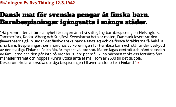Skåningen Eslövs Tidning 12.3.1942 Dansk mat för svenska pengar åt finska barn. Barnbespisningar igångsatta i många städer. "Hälpkommitténs främsta nyhet för dagen är att vi satt igång barnbespisningar i Helsingfors, Tammerfors, Kotka, Viborg och Suojärvi. Svenskarna betalar maten, Danmark levererar den (leveranserna gå in under det finsk-danska handelsavtalet) och de finska föräldrarna få behålla  sina barn. Bespisningen, som handhas av Föreningen för hemlösa barn och står under beskydd  av den statliga Finlands Folkhjälp, är mycket väl ordnad. Maten lagas centralt och hämtas sedan  av familjerna och den går inte på mer än 30 öre per mål. Vi ha närmast tänkt oss fortsätta fyra månader framåt och hoppas kunna utöka antalet mål, som är 2500 till det dubbla.  Dessutom skola vi försöka utvidga bespisningen till även andra orter i Finland." ■ 