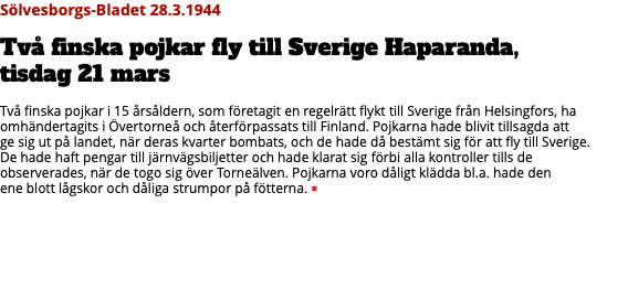 Sölvesborgs-Bladet 28.3.1944 Två finska pojkar fly till Sverige Haparanda,  tisdag 21 mars Två finska pojkar i 15 årsåldern, som företagit en regelrätt flykt till Sverige från Helsingfors, ha omhändertagits i Övertorneå och återförpassats till Finland. Pojkarna hade blivit tillsagda att  ge sig ut på landet, när deras kvarter bombats, och de hade då bestämt sig för att fly till Sverige.  De hade haft pengar till järnvägsbiljetter och hade klarat sig förbi alla kontroller tills de  observerades, när de togo sig över Torneälven. Pojkarna voro dåligt klädda bl.a. hade den  ene blott lågskor och dåliga strumpor på fötterna. ■ 