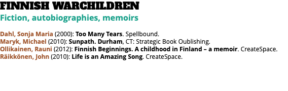 FINNISH WARCHILDREN Fiction, autobiographies, memoirs Dahl, Sonja Maria (2000): Too Many Tears. Spellbound. Maryk, Michael (2010): Sunpath. Durham, CT: Strategic Book Oublishing. Ollikainen, Rauni (2012): Finnish Beginnings. A childhood in Finland – a memoir. CreateSpace. Räikkönen, John (2010): Life is an Amazing Song. CreateSpace. 