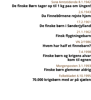 Sorø Amtstidende 8.1.1942 De finske Børn tager op til 1 kg paa om Ungen! 2.6.1943 Da Finneb0rnene rejste hjem 17.2.1961 De finske børn i Sønderjylland 21.1.1962 Finsk flygtningebarn VN 2/1986 Hvem har half et finnebarn? 7.4.1998 Finske børn og krigens alvar  kom til egnen Morgenposten 3.1.1993 Finske børn glemmer aldrig Folkebladet 4.10.1995 70.000 krigsbørn med ar på sjælen 