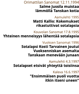 Orimattilan Sanomat 12.11.1994 Salme Jussila muistaa  lämmöllä Tanskan kotia Aamulehti 1995 Matti Kallio: Kokemukset  rikastuttivat sotalapsia Kouvolan Sanomat 17.8.1995 Yhteinen menneisyys lähentää sotalapsia Vuoksen Sanomat 1996 Sotalapsi Kosti Tarvainen joutui Vuoksenniskan asemalta  Tanskaan menevään junaan Aamulehti 4.3.1997 Sotalapset etsivät yhteyttä toisiinsa Kaleva 16.6.1997 "Ensimmäisen puoli vuotta  itkin itseni uneen" 