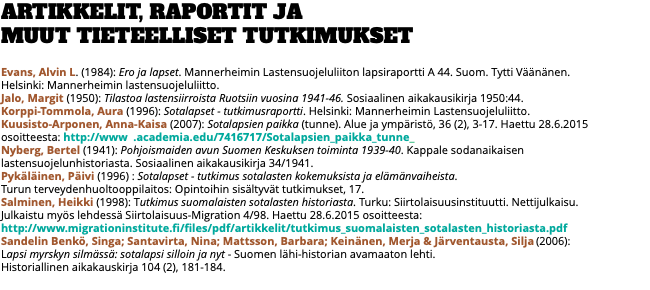 ARTIKKELIT, RAPORTIT JA  MUUT TIETEELLISET TUTKIMUKSET Evans, Alvin L. (1984): Ero ja lapset. Mannerheimin Lastensuojeluliiton lapsiraportti A 44. Suom. Tytti Väänänen.  Helsinki: Mannerheimin lastensuojeluliitto. Jalo, Margit (1950): Tilastoa lastensiirroista Ruotsiin vuosina 1941-46. Sosiaalinen aikakausikirja 1950:44. Korppi-Tommola, Aura (1996): Sotalapset - tutkimusraportti. Helsinki: Mannerheimin Lastensuojeluliitto. Kuusisto-Arponen, Anna-Kaisa (2007): Sotalapsien paikka (tunne). Alue ja ympäristö, 36 (2), 3-17. Haettu 28.6.2015 osoitteesta: http://www .academia.edu/7416717/Sotalapsien_paikka_tunne_ Nyberg, Bertel (1941): Pohjoismaiden avun Suomen Keskuksen toiminta 1939-40. Kappale sodanaikaisen lastensuojelunhistoriasta. Sosiaalinen aikakausikirja 34/1941. Pykäläinen, Päivi (1996) : Sotalapset - tutkimus sotalasten kokemuksista ja elämänvaiheista.  Turun terveydenhuoltooppilaitos: Opintoihin sisältyvät tutkimukset, 17. Salminen, Heikki (1998): Tutkimus suomalaisten sotalasten historiasta. Turku: Siirtolaisuusinstituutti. Nettijulkaisu.  Julkaistu myös lehdessä Siirtolaisuus-Migration 4/98. Haettu 28.6.2015 osoitteesta:  http://www.migrationinstitute.fi/files/pdf/artikkelit/tutkimus_suomalaisten_sotalasten_historiasta.pdf Sandelin Benkö, Singa; Santavirta, Nina; Mattsson, Barbara; Keinänen, Merja & Järventausta, Silja (2006):  Lapsi myrskyn silmässä: sotalapsi silloin ja nyt - Suomen lähi-historian avamaaton lehti.  Historiallinen aikakauskirja 104 (2), 181-184. 